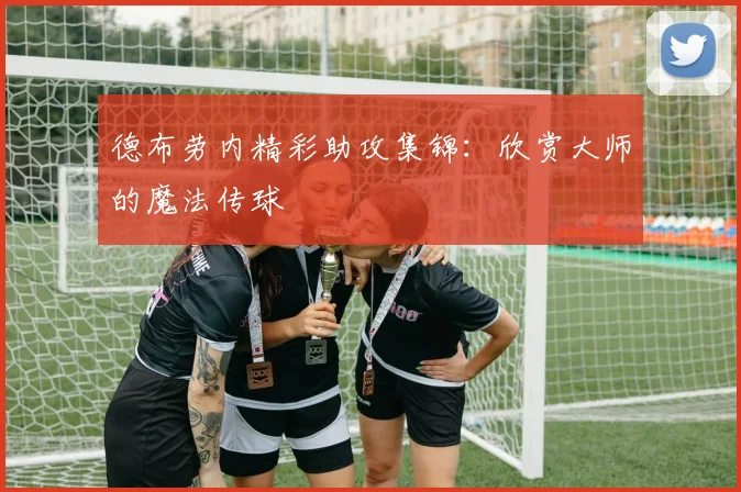 德布劳内精彩助攻集锦：欣赏大师的魔法传球