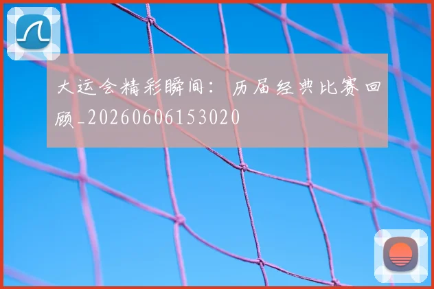 大运会精彩瞬间：历届经典比赛回顾_20260606153020