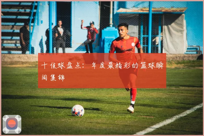 十佳球盘点:年度最精彩的篮球瞬间集锦