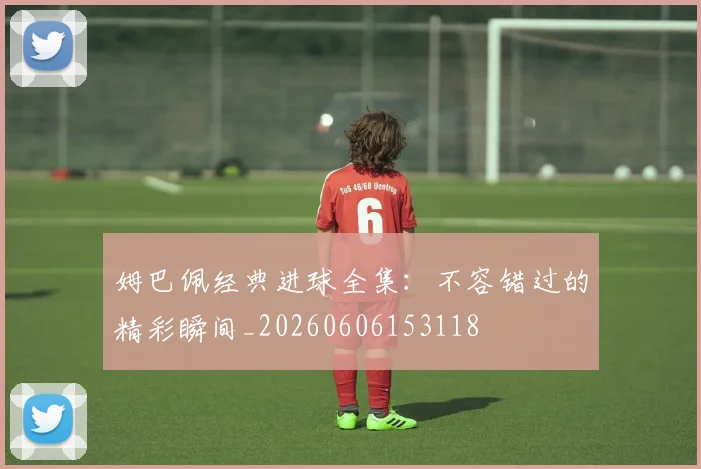 姆巴佩经典进球全集：不容错过的精彩瞬间_20260606153118