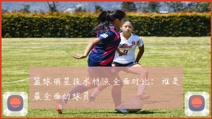 篮球明星技术特点全面对比：谁是最全面的球员