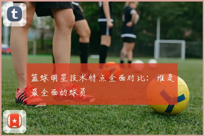 篮球明星技术特点全面对比：谁是最全面的球员